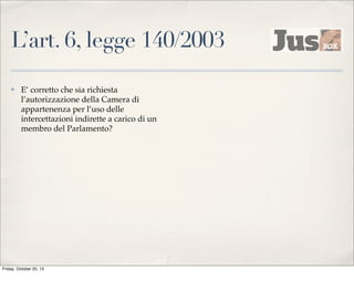 L’art. 6, legge 140/2003
✤

E’ corretto che sia richiesta
l’autorizzazione della Camera di
appartenenza per l’uso delle
intercettazioni indirette a carico di un
membro del Parlamento?

Friday, October 25, 13

 