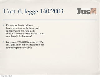 L’art. 6, legge 140/2003
✤

E’ corretto che sia richiesta
l’autorizzazione della Camera di
appartenenza per l’uso delle
intercettazioni indirette a carico di un
membro del Parlamento?

✤

Corte cost. 390/2007 (ma anche 113 e
114/2010): non è incostituzionale, ma
non è neppure inevitabile

Friday, October 25, 13

 