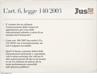 L’art. 6, legge 140/2003
✤

E’ corretto che sia richiesta
l’autorizzazione della Camera di
appartenenza per l’uso delle
intercettazioni indirette a carico di un
membro del Parlamento?

✤

Corte cost. 390/2007 (ma anche 113 e
114/2010): non è incostituzionale, ma
non è neppure inevitabile

✤

Qual’è il fumus commissi delicti delle
intercettazioni telefoniche e, soprattutto,
vale lo stesso principio che vale per le
altre autorizzazioni all’atto in un tessuto
in cui è la richiesta di utilizzo che le
rende perfettamente conoscibili
dall’opinione pubblica?

Friday, October 25, 13

 