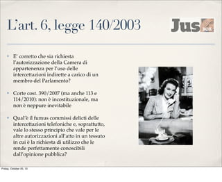 L’art. 6, legge 140/2003
✤

E’ corretto che sia richiesta
l’autorizzazione della Camera di
appartenenza per l’uso delle
intercettazioni indirette a carico di un
membro del Parlamento?

✤

Corte cost. 390/2007 (ma anche 113 e
114/2010): non è incostituzionale, ma
non è neppure inevitabile

✤

Qual’è il fumus commissi delicti delle
intercettazioni telefoniche e, soprattutto,
vale lo stesso principio che vale per le
altre autorizzazioni all’atto in un tessuto
in cui è la richiesta di utilizzo che le
rende perfettamente conoscibili
dall’opinione pubblica?

Friday, October 25, 13

 