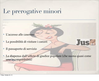 Le prerogative minori

✤

L’accesso alle caserme

✤

La possibilità di visitare i carceri

✤

Il passaporto di servizio

✤

La dispensa dall’ufﬁcio di giudice popolare (che suona quasi come
una incompatibilità)

Friday, October 25, 13

 