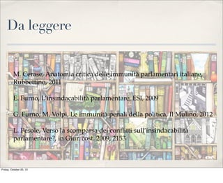 Da leggere

M. Cerase, Anatomia critica delle immunità parlamentari italiane,
Rubbettino, 2011
E. Furno, L’insindacabilità parlamentare, ESI, 2009
G. Furno, M. Volpi, Le immunità penali della politica, Il Mulino, 2012
L. Pesole, Verso la scomparsa dei conﬂitti sull’insindacabilità
parlamentare?, in Giur. cost. 2009, 2153

Friday, October 25, 13

 