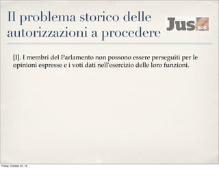 Il problema storico delle
autorizzazioni a procedere
[I]. I membri del Parlamento non possono essere perseguiti per le
opinioni espresse e i voti dati nell'esercizio delle loro funzioni.

Friday, October 25, 13

 