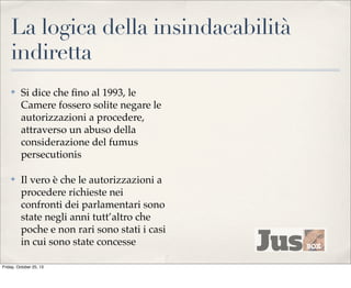 La logica della insindacabilità
indiretta
✤

Si dice che ﬁno al 1993, le
Camere fossero solite negare le
autorizzazioni a procedere,
attraverso un abuso della
considerazione del fumus
persecutionis

✤

Il vero è che le autorizzazioni a
procedere richieste nei
confronti dei parlamentari sono
state negli anni tutt’altro che
poche e non rari sono stati i casi
in cui sono state concesse

Friday, October 25, 13

 