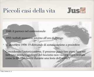 Piccoli casi della vita

✤

1948: il parroco nel confessionale

✤

1953: torbidi assassinii intorno all’oro di Dongo

✤

17 dicembre 1958: 15 domande di autorizzazione a procedere

✤

Concedendo l’autorizzazione, il processo potrà fare piena luce sui
fatti (ma perché l’apologia del fascismo non viene sempre trattata
come la disobbedienza durante una festa dell’unità?)

Friday, October 25, 13

 