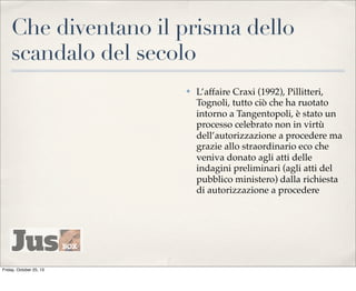 Che diventano il prisma dello
scandalo del secolo
✤

Friday, October 25, 13

L’affaire Craxi (1992), Pillitteri,
Tognoli, tutto ciò che ha ruotato
intorno a Tangentopoli, è stato un
processo celebrato non in virtù
dell’autorizzazione a procedere ma
grazie allo straordinario eco che
veniva donato agli atti delle
indagini preliminari (agli atti del
pubblico ministero) dalla richiesta
di autorizzazione a procedere

 