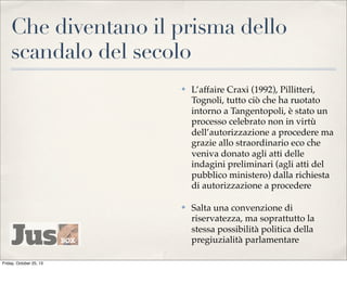 Che diventano il prisma dello
scandalo del secolo
✤

✤

Friday, October 25, 13

L’affaire Craxi (1992), Pillitteri,
Tognoli, tutto ciò che ha ruotato
intorno a Tangentopoli, è stato un
processo celebrato non in virtù
dell’autorizzazione a procedere ma
grazie allo straordinario eco che
veniva donato agli atti delle
indagini preliminari (agli atti del
pubblico ministero) dalla richiesta
di autorizzazione a procedere
Salta una convenzione di
riservatezza, ma soprattutto la
stessa possibilità politica della
pregiuzialità parlamentare

 