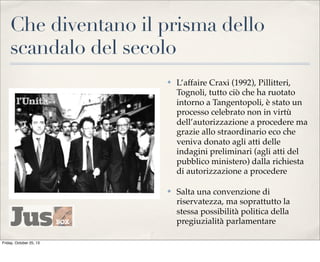 Che diventano il prisma dello
scandalo del secolo
✤

✤

Friday, October 25, 13

L’affaire Craxi (1992), Pillitteri,
Tognoli, tutto ciò che ha ruotato
intorno a Tangentopoli, è stato un
processo celebrato non in virtù
dell’autorizzazione a procedere ma
grazie allo straordinario eco che
veniva donato agli atti delle
indagini preliminari (agli atti del
pubblico ministero) dalla richiesta
di autorizzazione a procedere
Salta una convenzione di
riservatezza, ma soprattutto la
stessa possibilità politica della
pregiuzialità parlamentare

 