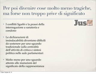 Per poi divenire cose molto meno tragiche,
ma forse non troppo prive di significato
✤

I conﬂitti Sgarbi e la prassi della
interrogazione a sanatoria e
condono

✤

Le dichiarazioni di
insindacabilità diventano difﬁcili
da sostenere per uno sguardo
tradizionale sulla centralità
dell’attività di critica e sintesi
politica nelle aule parlamentari

✤

Molto meno per uno sguardo
attento alle mutazioni del
signiﬁcato della rappresentanza

Friday, October 25, 13

 