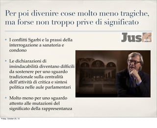 Per poi divenire cose molto meno tragiche,
ma forse non troppo prive di significato
✤

I conﬂitti Sgarbi e la prassi della
interrogazione a sanatoria e
condono

✤

Le dichiarazioni di
insindacabilità diventano difﬁcili
da sostenere per uno sguardo
tradizionale sulla centralità
dell’attività di critica e sintesi
politica nelle aule parlamentari

✤

Molto meno per uno sguardo
attento alle mutazioni del
signiﬁcato della rappresentanza

Friday, October 25, 13

 