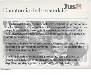 L’anatomia dello scandalo
✤

Nel prisma del diritto costituzionale, l’inviolabilità del primo comma,
che ha il valore di una scriminante sul piano penale, ma che guarda a
un problema deﬁnitorio (e quindi assiologico), non viene distolta
dall’interpretazione della condizione di procedibilità, che guarda al
fumus persecutionis

✤

Nesso funzionale e fumus persecutionis formano una endiadi che si
trasforma in un “ossimoro carnivoro”, attraverso un giudizio che è
costituzionalmente ad hoc

✤

E le domande di autorizzazione a procedere, come gli avvisi di
garanzia o le richieste di autorizzazione alle misure cautelari
diventano condanne politiche in un clima da caduta degli dei

Friday, October 25, 13

 