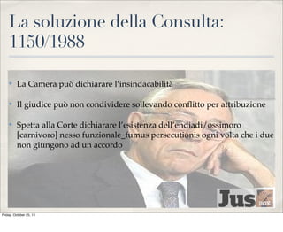 La soluzione della Consulta:
1150/1988
✤

La Camera può dichiarare l’insindacabilità

✤

Il giudice può non condividere sollevando conﬂitto per attribuzione

✤

Spetta alla Corte dichiarare l’esistenza dell’endiadi/ossimoro
[carnivoro] nesso funzionale_fumus persecutionis ogni volta che i due
non giungono ad un accordo

Friday, October 25, 13

 