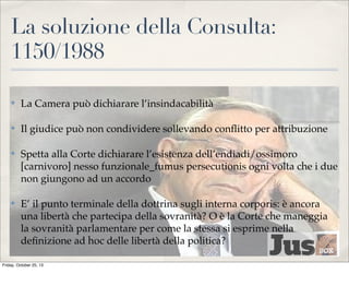 La soluzione della Consulta:
1150/1988
✤

La Camera può dichiarare l’insindacabilità

✤

Il giudice può non condividere sollevando conﬂitto per attribuzione

✤

Spetta alla Corte dichiarare l’esistenza dell’endiadi/ossimoro
[carnivoro] nesso funzionale_fumus persecutionis ogni volta che i due
non giungono ad un accordo

✤

E’ il punto terminale della dottrina sugli interna corporis: è ancora
una libertà che partecipa della sovranità? O è la Corte che maneggia
la sovranità parlamentare per come la stessa si esprime nella
deﬁnizione ad hoc delle libertà della politica?

Friday, October 25, 13

 