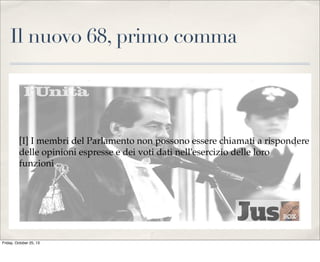 Il nuovo 68, primo comma

[I] I membri del Parlamento non possono essere chiamati a rispondere
delle opinioni espresse e dei voti dati nell'esercizio delle loro
funzioni .

Friday, October 25, 13

 