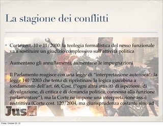 La stagione dei conflitti
✤

Corte cost. 10 e 11/2000: la teologia formalistica del nesso funzionale
va a sostituire un giudizio complessivo sull’attività politica

✤

Aumentano gli annullamenti, aumentano le impugnazioni

✤

Il Parlamento reagisce con una legge di “interpretazione autentica”: la
legge 140/2003 che tenta di ripristinare la logica giacobina a
fondamento dell’art. 68, Cost. (“ogni altra attività di ispezione, di
divulgazione, di critica e di denuncia politica, connessa alla funzione
parlamentare”), ma la Corte ne impone una interpretazione assai
restrittiva (Corte cost. 120/2004, ma giurisprudenza costante sino ad
oggi)

Friday, October 25, 13

 
