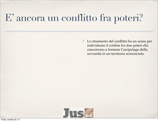 E’ ancora un conflitto fra poteri?
✤

Friday, October 25, 13

Lo strumento del conﬂitto ha un senso per
individuare il conﬁne fra due poteri che
concorrono a formare l’arcipelago della
sovranità in un territorio sconosciuto

 