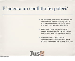 E’ ancora un conflitto fra poteri?
✤

✤

Quali sono i leoni che stanno dietro a
questo conﬂitto e perché vi è una riserva
di sovranità per il giudice costituzionale?

✤

Friday, October 25, 13

Lo strumento del conﬂitto ha un senso per
individuare il conﬁne fra due poteri che
concorrono a formare l’arcipelago della
sovranità in un territorio sconosciuto

In questo caso, il conﬂitto serve a
riesaminare quanto deciso da un potere
con riferimento a un preciso caso della vita

 