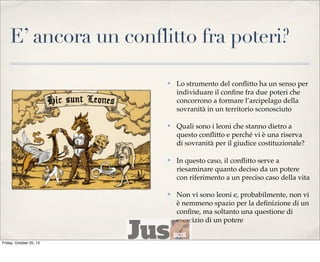 E’ ancora un conflitto fra poteri?
✤

✤

Quali sono i leoni che stanno dietro a
questo conﬂitto e perché vi è una riserva
di sovranità per il giudice costituzionale?

✤

In questo caso, il conﬂitto serve a
riesaminare quanto deciso da un potere
con riferimento a un preciso caso della vita

✤

Friday, October 25, 13

Lo strumento del conﬂitto ha un senso per
individuare il conﬁne fra due poteri che
concorrono a formare l’arcipelago della
sovranità in un territorio sconosciuto

Non vi sono leoni e, probabilmente, non vi
è nemmeno spazio per la deﬁnizione di un
conﬁne, ma soltanto una questione di
esercizio di un potere

 