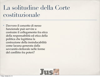 La solitudine della Corte
costituzionale
✤

Davvero il concetto di nesso
funzionale può servire a
costruire il collegamento fra etica
della responsabilità ed etica della
politica che legittima la
costruzione della insindacabilità
come lacuna generata dalla
sovranità elettorale nelle forme
del conﬂitto fra poteri?

Friday, October 25, 13

 