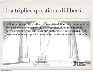 Una triplice questione di libertà
✤

La libertà della politica: gli atti di esercizio dell’attività parlamentare
non possono essere oggetto di alcun accordo. Sono indisponibili,
perché appartengono alla sovranità elettorale. Di conseguenza, non
possono essere sottoposti a nessuna forma di sindacato (scriminante)

Friday, October 25, 13

 
