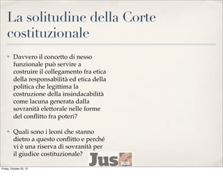 La solitudine della Corte
costituzionale
✤

Davvero il concetto di nesso
funzionale può servire a
costruire il collegamento fra etica
della responsabilità ed etica della
politica che legittima la
costruzione della insindacabilità
come lacuna generata dalla
sovranità elettorale nelle forme
del conﬂitto fra poteri?

✤

Quali sono i leoni che stanno
dietro a questo conﬂitto e perché
vi è una riserva di sovranità per
il giudice costituzionale?

Friday, October 25, 13

 