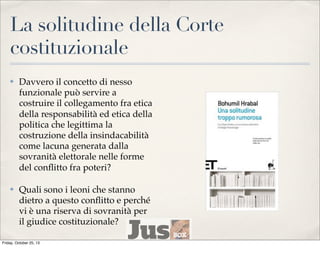 La solitudine della Corte
costituzionale
✤

Davvero il concetto di nesso
funzionale può servire a
costruire il collegamento fra etica
della responsabilità ed etica della
politica che legittima la
costruzione della insindacabilità
come lacuna generata dalla
sovranità elettorale nelle forme
del conﬂitto fra poteri?

✤

Quali sono i leoni che stanno
dietro a questo conﬂitto e perché
vi è una riserva di sovranità per
il giudice costituzionale?

Friday, October 25, 13

 