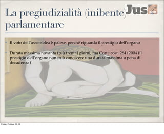 La pregiudizialità (inibente)
parlamentare
✤

Il voto dell’assemblea è palese, perché riguarda il prestigio dell’organo

✤

Durata massima novanta (più trenta) giorni, ma Corte cost. 284/2004 (il
prestigio dell’organo non può conoscere una durata massima a pena di
decadenza)

Friday, October 25, 13

 