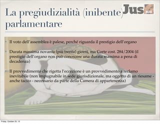 La pregiudizialità (inibente)
parlamentare
✤

Il voto dell’assemblea è palese, perché riguarda il prestigio dell’organo

✤

Durata massima novanta (più trenta) giorni, ma Corte cost. 284/2004 (il
prestigio dell’organo non può conoscere una durata massima a pena di
decadenza)

✤

Il provvedimento che rigetta l’eccezione è un provvedimento a reclamo
inevitabile (non impugnabile in sede giurisdizionale, ma oggetto di un riesame anche tacito - necessario da parte della Camera di appartenenza)

Friday, October 25, 13

 
