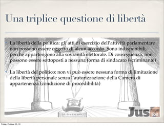 Una triplice questione di libertà
✤

La libertà della politica: gli atti di esercizio dell’attività parlamentare
non possono essere oggetto di alcun accordo. Sono indisponibili,
perché appartengono alla sovranità elettorale. Di conseguenza, non
possono essere sottoposti a nessuna forma di sindacato (scriminante)

✤

La libertà del politico: non vi può essere nessuna forma di limitazione
della libertà personale senza l’autorizzazione della Camera di
appartenenza (condizione di procedibilità)

Friday, October 25, 13

 