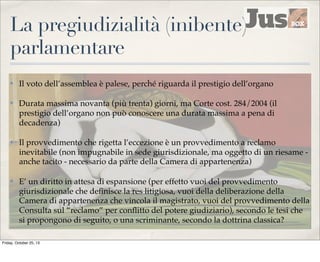 La pregiudizialità (inibente)
parlamentare
✤

Il voto dell’assemblea è palese, perché riguarda il prestigio dell’organo

✤

Durata massima novanta (più trenta) giorni, ma Corte cost. 284/2004 (il
prestigio dell’organo non può conoscere una durata massima a pena di
decadenza)

✤

Il provvedimento che rigetta l’eccezione è un provvedimento a reclamo
inevitabile (non impugnabile in sede giurisdizionale, ma oggetto di un riesame anche tacito - necessario da parte della Camera di appartenenza)

✤

E’ un diritto in attesa di espansione (per effetto vuoi del provvedimento
giurisdizionale che deﬁnisce la res litigiosa, vuoi della deliberazione della
Camera di appartenenza che vincola il magistrato, vuoi del provvedimento della
Consulta sul “reclamo” per conﬂitto del potere giudiziario), secondo le tesi che
si propongono di seguito, o una scriminante, secondo la dottrina classica?

Friday, October 25, 13

 