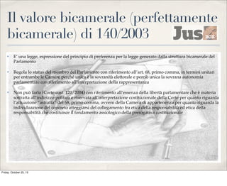 Il valore bicamerale (perfettamente
bicamerale) di 140/2003
✤

E’ una legge, espressione del principio di preferenza per la legge generato dalla struttura bicamerale del
Parlamento

✤

Regola lo status del membro del Parlamento con riferimento all’art. 68, primo comma, in termini unitari
per entrambe le Camere perché unica è la sovranità elettorale e perciò unica la sovrana autonomia
parlamentare con riferimento all’interpretazione della rappresentanza

✤

Non può farlo (Corte cost. 120/2004) con riferimento all’essenza della libertà parlamentare che è materia
sottratta all’indirizzo politico e riservata all’interpretazione costituzionale della Corte per quanto riguarda
l’attuazione “astratta” del 68, primo comma, ovvero della Camera di appartenenza per quanto riguarda la
individuazione del concreto atteggiarsi del collegamento fra etica della responsabilità ed etica della
responsabilità che costituisce il fondamento assiologico della prerogativa costituzionale

Friday, October 25, 13

 