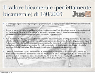 Il valore bicamerale (perfettamente
bicamerale) di 140/2003
✤

E’ una legge, espressione del principio di preferenza per la legge generato dalla struttura bicamerale del
Parlamento

✤

Regola lo status del membro del Parlamento con riferimento all’art. 68, primo comma, in termini unitari
per entrambe le Camere perché unica è la sovranità elettorale e perciò unica la sovrana autonomia
parlamentare con riferimento all’interpretazione della rappresentanza

✤

Non può farlo (Corte cost. 120/2004) con riferimento all’essenza della libertà parlamentare che è materia
sottratta all’indirizzo politico e riservata all’interpretazione costituzionale della Corte per quanto riguarda
l’attuazione “astratta” del 68, primo comma, ovvero della Camera di appartenenza per quanto riguarda la
individuazione del concreto atteggiarsi del collegamento fra etica della responsabilità ed etica della
responsabilità che costituisce il fondamento assiologico della prerogativa costituzionale

✤

Lo fa con riferimento: (a) alla introduzione di una riserva di competenza in favore delle Camere per la
deﬁnizione del contenuto della insindacabilità per mezzo di un ad hoc approach; (b) alla previsione che
questa riserva di competenza possa essere attivata nel corso del processo dal giudice, di ufﬁcio o su
istanza di parte, ovvero direttamente dal membro del Parlamento che vi ha interesse

Friday, October 25, 13

 
