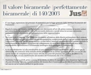 Il valore bicamerale (perfettamente
bicamerale) di 140/2003
✤

E’ una legge, espressione del principio di preferenza per la legge generato dalla struttura bicamerale del
Parlamento

✤

Regola lo status del membro del Parlamento con riferimento all’art. 68, primo comma, in termini unitari
per entrambe le Camere perché unica è la sovranità elettorale e perciò unica la sovrana autonomia
parlamentare con riferimento all’interpretazione della rappresentanza

✤

Non può farlo (Corte cost. 120/2004) con riferimento all’essenza della libertà parlamentare che è materia
sottratta all’indirizzo politico e riservata all’interpretazione costituzionale della Corte per quanto riguarda
l’attuazione “astratta” del 68, primo comma, ovvero della Camera di appartenenza per quanto riguarda la
individuazione del concreto atteggiarsi del collegamento fra etica della responsabilità ed etica della
responsabilità che costituisce il fondamento assiologico della prerogativa costituzionale

✤

Lo fa con riferimento: (a) alla introduzione di una riserva di competenza in favore delle Camere per la
deﬁnizione del contenuto della insindacabilità per mezzo di un ad hoc approach; (b) alla previsione che
questa riserva di competenza possa essere attivata nel corso del processo dal giudice, di ufﬁcio o su
istanza di parte, ovvero direttamente dal membro del Parlamento che vi ha interesse

✤

Trasforma l’essenza di 68, primo comma, in un diritto in attesa di espansione, una situazione legittimante
che può diventare signoria, e perciò pretesa alla lacuna che è l’essenza di questa libertà parlamentare, solo
nel caso in cui la Camera deliberi in questo senso

Friday, October 25, 13

 