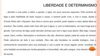 LIBERDADE E DETERMINISMO
…derrotar o urso polar, a lebre, o gavião, o tigre, em seus recursos especiais. Pelo controle do
fogo e pela habilidade de fazer roupas e casas, o homem pode viver, e vive e viceja, desde o
Círculo Ártico até o Equador. Nos trens e carros que constrói, pode superar a mais rápida lebre ou
avestruz. Nos aviões, pode subir mais alto que a águia, e, com os telescópios, ver mais longe que o
gavião. Com armas de fogo, pode derrubar animais que nem o tigre ousa atacar. Mas fogo, roupas,
casas, trens, aviões, telescópios e revólveres não são, devemos repetir, parte do corpo do homem.
Pode colocá-los de lado à sua vontade. Eles não são herdados no sentido biológico, mas o
conhecimento necessário para sua produção e uso é parte do nosso legado social, resultado de
uma tradição acumulada por muitas gerações e transmitida, não pelo sangue, mas através da fala e
da escrita.
 