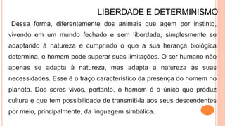 LIBERDADE E DETERMINISMO
Dessa forma, diferentemente dos animais que agem por instinto,
vivendo em um mundo fechado e sem liberdade, simplesmente se
adaptando à natureza e cumprindo o que a sua herança biológica
determina, o homem pode superar suas limitações. O ser humano não
apenas se adapta à natureza, mas adapta a natureza às suas
necessidades. Esse é o traço característico da presença do homem no
planeta. Dos seres vivos, portanto, o homem é o único que produz
cultura e que tem possibilidade de transmiti-la aos seus descendentes
por meio, principalmente, da linguagem simbólica.
 