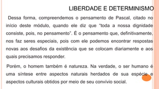 LIBERDADE E DETERMINISMO
Dessa forma, compreendemos o pensamento de Pascal, citado no
início deste módulo, quando ele diz que “toda a nossa dignidade
consiste, pois, no pensamento”. É o pensamento que, definitivamente,
nos faz seres especiais, pois com ele podemos encontrar respostas
novas aos desafios da existência que se colocam diariamente e aos
quais precisamos responder.
Porém, o homem também é natureza. Na verdade, o ser humano é
uma síntese entre aspectos naturais herdados de sua espécie e
aspectos culturais obtidos por meio de seu convívio social.
 