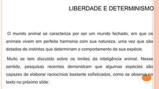 LIBERDADE E DETERMINISMO
O mundo animal se caracteriza por ser um mundo fechado, em que os
animais vivem em perfeita harmonia com sua natureza, uma vez que são
dotados de instintos que determinam o comportamento de sua espécie.
Muito se tem discutido sobre os limites da inteligência animal. Nesse
sentido, pesquisas recentes demonstram que algumas espécies são
capazes de elaborar raciocínios bastante sofisticados, como se observa no
texto no próximo slide:
 