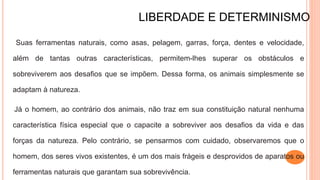 LIBERDADE E DETERMINISMO
Suas ferramentas naturais, como asas, pelagem, garras, força, dentes e velocidade,
além de tantas outras características, permitem-lhes superar os obstáculos e
sobreviverem aos desafios que se impõem. Dessa forma, os animais simplesmente se
adaptam à natureza.
Já o homem, ao contrário dos animais, não traz em sua constituição natural nenhuma
característica física especial que o capacite a sobreviver aos desafios da vida e das
forças da natureza. Pelo contrário, se pensarmos com cuidado, observaremos que o
homem, dos seres vivos existentes, é um dos mais frágeis e desprovidos de aparatos ou
ferramentas naturais que garantam sua sobrevivência.
 