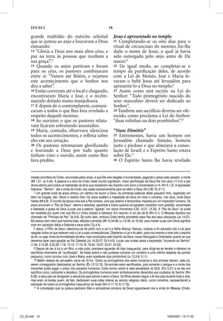 LUCAS 2                                                        10

      grande multidão do exército celestial                               Jesus é apresentado no templo
      que se juntou ao anjo e louvavam a Deus                             21 Completando-se os oito dias para o
      entoando:                                                           ritual de circuncisão do menino, foi-lhe
      14 “Glória a Deus nos mais altos céus, e                            dado o nome de Jesus, o qual já havia
      paz na terra às pessoas que recebem a                               sido outorgado pelo anjo antes de Ele
      sua graça!”.7                                                       nascer.8
      15 Quando os anjos partiram e foram                                 22 De igual modo, ao completar-se o
      para os céus, os pastores combinaram                                tempo da puriﬁcação deles, de acordo
      entre si: “Vamos até Belém, e vejamos                               com a Lei de Moisés, José e Maria le-
      este acontecimento que o Senhor nos                                 varam o bebê Jesus até Jerusalém para
      deu a saber”.                                                       apresentá-lo a Deus no templo.9
      16 Então correram até o local e chegando,                           23 Assim como está escrito na Lei do
      encontraram Maria e José, e o recém-                                Senhor: “Todo primogênito nascido do
      nascido deitado numa manjedoura.                                    sexo masculino deverá ser dedicado ao
      17 E depois de o contemplarem, comuni-                              Senhor”.
      caram a todos o que lhes fora revelado a                            24 Também um sacrifício deveria ser ofe-
      respeito daquele menino,                                            recido, como proclama a Lei do Senhor:
      18 Ao ouvirem o que os pastores relata-                             “duas rolinhas ou dois pombinhos”.10
      vam ﬁcaram sobremodo assustados.
      19 Maria, contudo, observava silenciosa                             “Nunc Dimittis”
      todos os acontecimentos, e reﬂetia sobre                            25 Entrementes, havia um homem em
      eles em seu coração.                                                Jerusalém chamado Simeão, homem
      20 Os pastores retornaram gloriﬁcando                               justo e piedoso e que almejava a conso-
      e louvando a Deus por tudo quanto                                   lação de Israel; e o Espírito Santo estava
      tinham visto e ouvido, assim como lhes                              sobre Ele.11
      fora predito.                                                       26 O Espírito Santo lhe havia revelado




      missão prioritária do Cristo, anunciada pelos anjos, é que Ele viria resgatar a humanidade, pagando o preço pelo pecado: a morte
      (Mt 1.21; Jo 4.42). A pessoa e a obra de Cristo neste mundo significam: maior glorificação de Deus Pai nos céus (17.4,5) e paz
      divina eterna para todos os habitantes da terra que receberem seu Espírito com amor e sinceridade (v.14; Rm 5.1,2). A expressão
      hebraica: “Senhor”, até a vinda de Cristo, era usada exclusivamente para se referir a Deus (At 2.36; Fp 2.11).
         7 Um grande coral de anjos entoou um cântico de louvor a Deus. As primeiras palavras deste pequeno hino, registrado em
      latim na Vulgata, são: Gloria in exelsis Deo! Os anjos exaltam a majestade de Deus em todo o universo, nos céus, onde Deus
      habita (Mt 6.9). O mundo da época vivia sob a Pax romana, uma paz exterior e temporária, imposta por um imperador humano. Os
      anjos anunciam a “Paz de Deus”, eterna e absoluta, garantida a todos quantos se agradam (recebem com gratidão, sinceridade
      e lealdade) a graça de Deus (Lucas usa a palavra “agrado” em vários momentos 3.22; 10.21; 12.32). A “Paz de Deus” só p
                  ) g ç               (              p        g                                              )                     pode
      ser recebida por quem crer que Ele é o Único doador e Salvador. Em resumo: é um ato de fé (Rm 5.1). O Messias davídico era
      chamado de “Príncipe da Paz” (Is 9.6). De outro lado, embora Cristo tenha prometido essa Paz aos seus discípulos (Jo 14.27),
      Ele deixou bem claro que haveria lutas, aflições e tensões (Mt 10.34-36; Lc 12.49; Jo 16.33), pois manter a paz com Deus significa
      viver em oposição diária a Satanás e seus ardis (Tg 4.4).
         8 Jesus, o Filho de Deus, relacionou-se de perto com a Lei e a Velha Aliança. Nasceu, cresceu e foi educado sob a Lei para
      resgatar todos os que estavam sob a Lei e suas conseqüências. Obedeceu a Lei e foi além, para nos ensinar a viver sob o espírito
      da lei; ou seja, livres da formalidade da letra, mas conduzidos pelo Espírito de Deus, nosso Advogado e Orientador quanto ao que
      devemos fazer para agradar ao Pai Celestial (Jo 14.25-27; Gl 4.4-5). Lucas usa muitas vezes a expressão “louvando ao Senhor”
      (1.64; 2.13,28; 5.25,26; 7.16; 13.13; 17.15,18; 18.43; 19.37; 23.47; 24.53).
         9 Depois de dar à luz a um filho, a mãe judia, precisava aguardar 40 dias (resguardo), para dirigir-se ao templo e oferecer os
      sacrifícios chamados de “purificação”. Se fosse pobre e não pudesse comprar um cordeiro e uma rolinha (espécie de pombo
      pequeno), como ocorreu com José e Maria, eram aceitáveis dois pombinhos (Lv 12.2-8; 5.11).
         10 Belém distava de Jerusalém cerca de 10 km. Todos os primogênitos dos seres humanos e dos animais deviam, p
                                                                      p      g                                                  pela Lei,
      serem consagrados (dedicados) ao Senhor (Êx 13.12-13). Os animais eram sacrificados, pois somente o sangue e a morte dos
      inocentes podia pagar o preço dos pecados humanos. Cristo tomou sobre si esta penalidade (Is 53.6; 2Co 5.21) e se deu em
      sacrifício único, suficiente e perpétuo. Os primogênitos humanos eram simbolicamente oferecidos aos cuidados do Senhor (Rm
      8.29), e seus pais se obrigavam a educá-los para adorar e servir a Deus. Os filhos deviam seguir a fé dos pais durante toda a vida,
      mas eram os levitas quem, de fato, dedicavam suas vidas inteiras ao serviço religioso diário, como ministros, representando a
      adoração de todos os primogênitos masculinos de Israel (Nm 3.11-13; 8.17,18).
         11 A consolação que os judeus piedosos (fiéis e adoradores sinceros de Deus) aguardavam era a vinda do Messias (Cristo,




LC_B.indd 10                                                                                                         16/8/2007, 13:17:43
 