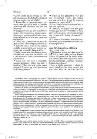 LUCAS 2, 3                                                   12

      42 Assim  sendo, no ano em que Ele com-                           49 Então Ele lhes perguntou: “Por que
      pletou doze anos de idade, eles subiram à                         me procuráveis? Como não sabíeis
      festa, de acordo com a tradição.17                                que era meu dever tratar de assuntos
      43 Encerradas as comemorações, vol-                               concernentes ao meu Pai?”.
      tando seus pais para casa, o menino                               50 Mas eles não compreenderam bem o
      Jesus ﬁcou em Jerusalém, sem que eles                             que lhes explicara.19
      notassem.                                                         51 Contudo, Ele seguiu com eles para
      44 Imaginando que Ele estivesse entre os                          Nazaré, pois lhes era obediente. Sua mãe,
      muitos companheiros de viagem, cami-                              entretanto, meditava silenciosamente em
      nharam por um dia inteiro. Então come-                            seu coração sobre todos estes aconteci-
      çaram a buscá-lo entre os seus parentes e                         mentos.
      conhecidos.                                                       52 E Jesus se desenvolvia em sabedoria,
      45 Como não conseguiam encontrá-lo,                               estatura e graça na presença de Deus e de
      retornaram a Jerusalém para procurá-lo.                           todas as pessoas.20
      46 Após três dias o acharam no templo,
      sentado na companhia dos mestres, ou-                             João Batista proclama a Palavra
      vindo-os e propondo-lhes questões.                                (Mt 3.1-12; Mc 1.2-8)
      47 Todos os que o ouviam ﬁcavam mara-
      vilhados com a sua capacidade intelectual
      e com a maneira como comunicava suas
                                                                        3   No décimo quinto ano do reinado de
                                                                            Tibério César, época em que Pôncio
                                                                        Pilatos foi governador da Judéia; Hero-
      conclusões.18                                                     des, tetrarca da Galiléia; seu irmão Filipe,
      48 Assim que seus pais o avistaram,                               tetrarca da Ituréia e Traconites; e Lisânias,
      ﬁcaram perplexos. Então sua mãe o                                 tetrarca de Abilene, e1
      inquiriu: “Filho, por que agiste assim                            2 Anás e Caifás exerciam o ofício de
      conosco? Teu pai e eu nos angustiamos                             sumo sacerdotes. Foi nesse mesmo ano
      muito à tua procura!”.                                            que João, ﬁlho de Zacarias, recebeu



         17 José e Maria tinham o zelo de cumprir tudo quanto a Lei requeria, e assim educavam o menino Jesus. Aos doze anos, a
          7
      tradição judaica considerava o jovem menino como “filho da lei”, e seu dever era aprender os preceitos mais amplos da Lei, para
      no ano seguinte começar a cumprir as exigências cerimoniais relacionadas às festas, jejuns, orações e estudos teológicos. Jesus
      estava certo de que seus pais sabiam da necessidade que ele tinha – no ano em que completava doze anos – de dedicar-se a
      esse aprendizado e aprofundamento na cultura judaica junto aos rabinos e mestres da Lei do seu tempo.
         18 Na época de Jesus as aulas eram gravadas na memória e no coração dos alunos, não havia as facilidades modernas dos
      muitos livros, cadernos e computadores. As respostas orais dos alunos às seguidas perguntas dos mestres demonstravam
      o quanto do ensino havia sido retido e compreendido. Jesus assombrou até os doutores de seu tempo com seu saber e
      carisma pessoal.
         19 Jesus tentou gentilmente lembrar seus pais terrenos sobre seu compromisso de obediência ainda maior a Seu Pai celeste,
      e por isso contrapôs a expressão: “teu pai”, usada por Maria, com a frase: “meu Pai”. Ao doze anos Jesus já tinha grande com-
      preensão sobre quem Ele era e qual sua missão na terra. Sua mãe, entretanto, procurou compreender o que havia se passado
      ponderando tudo silenciosamente em seu coração, e assim agiria durante toda a vida de seu filho na terra. Lucas faz questão de
      frisar que Jesus foi obediente aos seus pais e os seguiu para casa. Na época em que Lucas estava escrevendo seu Evangelho
      (entre 60 e 70 d.C.), muitas lendas sobre a adolescência e a primeira juventude de Jesus circulavam por todo o império romano.
      Uma delas dizia que Jesus passou por uma fase de rebeldia contra seus pais, bem como transformava pequenas peças de barro
      em pássaros apenas para demonstrar seu poder. O problema, como sempre, é que muitos acreditaram mais na ficção do que
      na realidade.
         20 Lucas afirma a perfeita e completa humanidade pela qual Deus passou ao encarnar-se em Jesus de Nazaré, seu Filho. Como
      qualquer pessoa, Cristo passou pelas diversas fases do desenvolvimento humano, porém sempre de forma brilhante, perfeito e
      sem pecado. José, o pai terreno de Jesus, morreu quando Ele era ainda muito jovem, deixando para Ele toda a responsabilidade
      de cuidar de Maria, sua mãe, e dos demais irmãos. E Jesus ajudou a sustentar sua família por muito tempo, trabalhando como
      carpinteiro e pedreiro (Mc 6.3).
         Capítulo 3
         1 Tibério passou a ter autoridade sobre as províncias romanas por volta de 11 d.C, e Pilatos exerceu a suprema autoridade de
      Roma na Judéia, entre os anos de 26 e 36 d.C, enquanto Herodes Antipas (filho de Herodes, o Grande) a exerceu na Galiléia e
      Peréia, de 4 a.C. até 39 d.C. O “décimo quinto ano”, citado por Lucas, refere-se ao ano 25 ou 26 d.C.




LC_B.indd 12                                                                                                      16/8/2007, 13:17:44
 