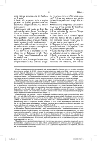 13                                                       LUCAS 3

       uma palavra convocatória do Senhor,                                   tar em vossos corações: ‘Abraão é nosso
       no deserto.2                                                          pai!’. Pois eu vos asseguro que destas
       3 Então ele percorreu toda a região                                   pedras Deus pode fazer surgir ﬁlhos a
       próxima ao Jordão, proclamando um                                     Abraão.5
       batismo de arrependimento para perdão                                 9 O machado já está posto à raiz das árvo-
       dos pecados.3                                                         res, e toda árvore que não der bom fruto
       4 Assim como está escrito no livro das                                será cortada e jogada ao fogo”.
       palavras do profeta Isaías: “Voz do que                               10 E as multidões lhe rogavam: “O que
       clama no deserto: ‘Preparai o caminho                                 devemos fazer então?”.
       do Senhor, tornai retas as suas veredas.                              11 Diante do que João as exortava: “Quem
       5 Pois que todo o vale será aterrado e todas                          tiver duas túnicas dê uma a quem não
       as montanhas e colinas, niveladas. As estra-                          tem nenhuma; e quem possui o que co-
       das tortuosas se transformarão em retas e                             mer, da mesma maneira reparta”.
       os caminhos acidentados serão aplanados.                              12 Chegaram inclusive alguns publicanos
       6 E todos os seres viventes contemplarão                              para ser batizados. E indagavam: “Mes-
       a salvação que Deus oferece’”.                                        tre, como devemos proceder?”.
       7 João repreendia as multidões que vi-                                13 E João lhes respondeu: “Não deveis exi-
       nham para ser batizadas por ele: “Raça                                gir nada além do que vos foi prescrito”.6
       de víboras! Quem lhes persuadiu a fugir                               14 Então um grupo de soldados lhe in-
       da ira vindoura?4                                                     quiriu: “E quanto a nós, o que devemos
       8 Produzi, então, frutos que demonstrem                               fazer?”. E ele os orientou: “A ninguém
       arrependimento. E não comeceis a cogi-                                molesteis com extorsões, nem denun-


          2 Embora Roma tivesse substituído o sumo sacerdote Anás, sucedido por seu filho Eleazar no ano 15 d.C., os judeus continuavam
       a reconhecer sua autoridade (Jo 18.13; At 4.6), e por isso Lucas incluiu o nome dele junto com Caifás, a quem os romanos tinham
       nomeado. Depois de 400 anos sem um profeta oficial, o Senhor convoca (chama) João para ser Sua voz e anunciar a vinda do
       Messias. João foi o último dos profetas da Antiga Aliança, por isso seu estilo característico, um tanto diferente dos profetas do NT. O
       chamado de Deus veio a João da mesma maneira como vinha aos profetas do AT (Jr 1.2; Ez 1.3; Os 1.1; Jl 1.1). A palavra “deserto”
       nos originais, nem sempre se refere a uma região seca e arenosa, mas principalmente a um lugar desolado e desabitado.
          3 João foi chamado por Deus para pregar arrependimento ao povo. Somente um coração contrito e quebrantado é caminho
       pavimentado para a vinda de Jesus e a habitação do Espírito Santo. O batismo de João era um ato simbólico, no qual as pessoas
       demonstravam publicamente sua compreensão e tristeza pelos erros e pecados cometidos, e a sincera disposição de buscar uma
       vida em plena harmonia com a vontade de Deus. A morte do homem interior é a única maneira de revelar o caráter de Deus: a
       Imago Deii (Imagem de Deus). Quanto mais parecidos com Deus, mais verdadeiramente humanos nos tornamos. A remissão total
       dos pecados viria na Salvação de Deus: Jesus Cristo (v.6), que seria oferecida a todas as pessoas da terra e, por fim, virá a eterna
       condenação dos rebeldes (v.7). Somente Jesus Cristo tem o poder de perdoar todos os nossos pecados e cancelar (pagando
       por nós), a pena de condenação já decretada contra nós (Rm 8.1).
          4 Deus mandou que João quebrasse a arrogância daqueles que imaginavam a salvação apenas como uma promessa heredi-
       tária e mais nada. João lhes fala da única maneira capaz de os fazer acordar para a realidade. Advertindo-os severamente para o
       fato de que estavam sendo enganados pela “mãe das víboras”: o Diabo. Eram, portanto, uma geração de serpentes venenosas
       (Jo 8.44). Os verdadeiros filhos de Abraão são aqueles que amam a Deus e aos seus semelhantes (Rm 8.44). A ira de Deus
       manifestou-se no ano 70 d.C. quando toda Jerusalém foi destruída (21.20-23); e o será de maneira global, por ocasião do Juízo
       final (Jo 3.36). Os arrogantes, os ímpios e todos aqueles que vivem longe de um arrependimento genuíno, e de uma vida cristã
       sincera, estão diariamente sujeitos ao Juízo de Deus (v.9; Mt 7.19; 13.40-42).
          5 Os frutos que surgem em função de um verdadeiro arrependimento diante de Deus são: O reconhecimento da responsabilida-
       de pessoal e social. A disposição para evitar o mal. A prática espontânea de boas obras. A partilha amorosa e voluntária dos bens
       pessoais com aqueles que mais necessitam. Um caráter honesto e justo em todos os relacionamentos e assuntos. Uma atitude
       paciente em todas as situações. A prática da verdade. Um espírito alegre e otimista mesmo em meio às grandes dificuldades da
       vida, compreendendo que a esperança não vem das pessoas, nem das coisas, mas de Deus, nosso Pai (1Tm 6.6). João usa um
       trocadilho em hebraico, facilmente compreendido naquela época por seus conterrâneos. A palavra aramaica transliterada: “filhos”
       banim, muito se assemelha à palavra “pedras” abanim, significando que Deus pode dar aos que carecem de dignidade humana,
       a mais alta posição com Seu Filho.
          6 Os publicanos eram agentes judeus contratados pelo império romano para receberem os impostos cobrados pelo governo.
       Eram detestados pelo povo judeu por várias razões, entre as quais por colaborarem com o conquistador romano pagão e, por
       muitas vezes fraudarem e oprimirem seus próprios irmãos (Lc 19.2,8). Entretanto, os publicanos que se arrependiam, passavam
       a ter um comportamento honesto e justo.




LC_B.indd 13                                                                                                             16/8/2007, 13:17:44
 