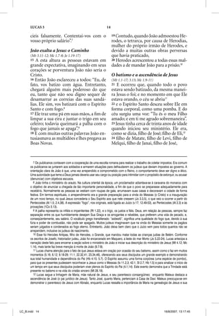 LUCAS 3                                                         14

      cieis falsamente. Contentai-vos com o                                19 Contudo, quando João admoestou He-
      vosso próprio salário”.7                                             rodes, o tetrarca, por causa de Herodias,
                                                                           mulher do próprio irmão de Herodes, e
      João exalta a Jesus: o Caminho                                       devido a muitas outras obras perversas
      (Mt 3.11-12; Mc 1.7-8; Jo 1.19-17)                                   que havia praticado,
      15 A esta altura as pessoas estavam em                               20 Herodes acrescentou a todas essas mal-
      grande expectativa, imaginando em seus                               dades a de mandar João para a prisão.10
      corações se porventura João não seria o
      Cristo.                                                              O batismo e a ascendência de Jesus
      16 Então João esclareceu a todos: “Eu, de                            (Mt 1.1-17; 3.13; Mc 1.9-11)
      fato, vos batizo com água. Entretanto,                               21  E ocorreu que, quando todo o povo
      chegará alguém mais poderoso do que                                  estava sendo batizado, da mesma manei-
      eu, tanto que não sou digno sequer de                                ra Jesus o foi; e no momento em que Ele
      desamarrar as correias das suas sandá-                               estava orando, o céu se abriu11
      lias. Ele sim, vos batizará com o Espírito                           22 e o Espírito Santo desceu sobre Ele em
      Santo e com fogo.8                                                   forma corporal, como uma pomba. E do
      17 Ele traz uma pá em suas mãos, a ﬁm de                             céu surgiu uma voz: “Tu és o meu Filho
      limpar a sua eira e juntar o trigo em seu                            amado; e em ti me agrado sobremaneira”.
      celeiro; todavia queimará a palha com o                              23 Jesus tinha cerca de trinta anos de idade
      fogo que jamais se apaga”.9                                          quando iniciou seu ministério. Ele era,
      18 E com muitas outras palavras João en-                             como se dizia, ﬁlho de José; ﬁlho de Eli,12
      tusiasmava as multidões e lhes pregava as                            24 ﬁlho de Matate, ﬁlho de Levi, ﬁlho de
      Boas Novas.                                                          Melqui, ﬁlho de Janai, ﬁlho de José,


         7 Os publicanos contavam com a cooperação de uma escolta romana para realizar o trabalho de coletar impostos. Era comum
      os publicanos se juntarem aos soldados e armarem situações para defraudarem os judeus que deviam impostos ao governo. A
      orientação clara de João é que, uma vez arrependido e comprometido com o Reino, o comportamento deve ser digno e ético.
      Uma autoridade que teme a Deus jamais deveria usar seu cargo ou posição para intimidar com o propósito de extorquir, ou acusar
      (denunciar) com objetivos escusos.
         8 João tinha o ministério do arauto. Na cultura oriental da época, um proclamador adiantava-se à caravana do monarca com
      o objetivo de anunciar a chegada de tão importante personalidade, a fim de que o povo se preparasse adequadamente para
      recebê-lo. Normalmente as pessoas se vestiam com roupas de gala, arrumavam suas casas e decoravam a cidade de forma
      festiva. Em termos espirituais, o arrependimento era a grande preparação para a vinda do Messias (o Cristo) e a inauguração
      de um novo tempo, no qual Jesus concederia o Seu Espírito aos que nele cressem (Jo 3.3,5), o que veio a ocorrer a partir do
      Pentecostes (At 1.5; 2.4,38). A expressão “fogo”, nos originais, está ligada ao Juízo (v.17; 12.49-53), ao Pentecostes (At 2.3) e às
      provações (1Co 3.13).
         9 A palha representa os infiéis e impenitentes (Rt 1.22), e o trigo, os justos e fiéis. Deus, em relação às pessoas, sempre faz
      separação entre os que humildemente desejam Sua Graça e os arrogantes e rebeldes, que preferem uma vida de pecado, e,
      conseqüentemente, seu salário. O vocábulo grego transliterado: “asbestõ”, significa uma qualidade do fogo que, devido à sua
      fúria e poder de combustão, não pode ser apagado. Muitos judeus imaginavam que na vinda do Messias somente os pagãos
      seriam julgados e condenados ao fogo eterno. Entretanto, João deixa bem claro que o Juízo vem para todos quantos não se
      arrependem, inclusive os judeus de nascimento.
         10 Esse foi Herodes Antipas, filho de Herodes, o Grande, que mandou matar todas as crianças judias de Belém. Conforme
      os escritos de Josefo, historiador judeu, João foi encarcerado em Maquero, a leste do mar Morto (Jo 3.22-24). Lucas antecipa a
      narração deste fato para encerrar a seção sobre o ministério de João e iniciar sua descrição do ministério de Jesus (Mt 4.12; Mc
      1.14), mais tarde faz breve menção à morte de João (9.7-9).
         11 Lucas chama atenção para o fato de que Jesus estava em oração por ocasião do seu batismo, assim como o faz em muitos
      momentos (5.16; 6.12; 9.18-29; 11.1; 22.32,41; 23.34,46), oferecendo aos seus discípulos um grande exemplo e demonstrando
      sua total humanidade e dependência do Pai (Hb 4.15; 5.7). O Espírito assumiu uma forma corpórea (uma espécie de pombo),
      para que os presentes pudessem reconhecer a Jesus como o Messias (Is 11.2,3; 42.1; Sl 2.7; Hb 1.5) e para sinalizar o início de
      um tempo em que seus discípulos poderiam viver plenos do Espírito do Pai (4.1,14). Este evento demonstra que a Trindade está
      presente no batismo e na vida do cristão sincero (Mt 28.19).
         12 Lucas segue a linhagem de Maria, mãe natural de Jesus, e seu parentesco consangüíneo; enquanto Mateus destaca a
      ascendência de José (o pai jurídico de Jesus). Tanto José, quanto Maria, pertenciam à Casa de Davi. Mateus preocupa-se em
      demonstrar o parentesco de Jesus com Abraão, enquanto Lucas ressalta a importância de Maria na genealogia de Jesus e sua




LC_B.indd 14                                                                                                          16/8/2007, 13:17:45
 