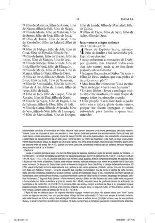 15                                                   LUCAS 3, 4

       25 ﬁ lho de Matatias, ﬁ lho de Amós, ﬁ lho                          ﬁ lho de Jarede, ﬁ lho de Maalaleel, ﬁ lho
       de Naum, ﬁ lho de Esli, ﬁ lho de Nagai,                             de Cainã,
       26 ﬁ lho de Máate, ﬁ lho de Matatias, ﬁ lho                         38 ﬁ lho de Enos, ﬁ lho de Sete, ﬁ lho de
       de Semei, ﬁ lho de José, ﬁ lho de Jodá,                             Adão, ﬁ lho de Deus.
       27 ﬁ lho de Joanã, ﬁ lho de Resa, ﬁ lho
       de Zorobabel, ﬁlho de Salatiel, ﬁ lho de                            Jesus vence o ataque satânico
       Neri,                                                               (Mt 4.1-11; Mc 1.12,13)
       28 ﬁ lho de Melqui, ﬁ lho de Adi, ﬁ lho de
       Cosã, ﬁ lho de Elmadã, ﬁ lho de Er,
       29 ﬁ lho de Josué, ﬁ lho de Eliézer, ﬁ lho de
                                                                           4   Pleno do Espírito Santo, retornou
                                                                               Jesus do Jordão e foi conduzido pelo
                                                                           Espírito ao deserto,1
       Jorim, ﬁ lho de Matate, ﬁ lho de Levi,                              2 onde enfrentou as tentações do Diabo
       30 ﬁ lho de Simeão, ﬁ lho de Judá, ﬁ lho de                         por quarenta dias. Durante todos esses
       José, ﬁ lho de Jonã, ﬁ lho de Eliaquim,                             dias não comeu nada e, ao ﬁm desse
       31 ﬁ lho de Meleá, ﬁ lho de Mená, ﬁ lho de                          período, estava faminto.
       Matatá, ﬁ lho de Natã, ﬁ lho de Davi,                               3 Indagou-lhe, então, o Diabo: “Se tu és o
       32 ﬁ lho de Jessé, ﬁ lho de Obede, ﬁ lho de                         Filho de Deus, ordena que esta pedra se
       Boaz, ﬁ lho de Salá, ﬁ lho de Naassom,                              transforme em pão”.2
       33 ﬁ lho de Aminadabe, ﬁ lho de Admim,                              4 Mas Jesus lhe contestou: “Está escrito:
       ﬁ lho de Arni, ﬁ lho de Esrom, ﬁ lho de                             ‘Nem só de pão viverá o ser humano’”.
       Peres, ﬁ lho de Judá,                                               5 Então o Diabo o levou a um lugar mui-
       34 ﬁ lho de Jacó, ﬁ lho de Isaque, ﬁ lho de                         to alto e lhe mostrou, em uma fração de
       Abraão, ﬁ lho de Terá, ﬁ lho de Naor,                               tempo, todos os reinos do mundo.
       35 ﬁ lho de Serugue, ﬁ lho de Ragaú, ﬁ lho
                        g                g                                 6 E lhe propôs: “Eu te darei todo o poder
       de Faleque, ﬁ lho de Éber, ﬁ lho de Salá,                           sobre eles e toda a glória destes reinos,
       36 ﬁ lho de Cainã, ﬁ lho de Arfaxade, ﬁ lho                         porque me foram entregues e tenho
       de Sem, ﬁlho de Noé, ﬁlho de Lameque,                               autoridade para doá-los a quem bem
       37 ﬁ lho de Matusalém, ﬁ lho de Enoque,                             entender.



       solidariedade com toda a humanidade em Adão. Não era nada comum descrever uma árvore genealógica pelo lado materno.
       Todavia, Lucas se propusera a fazer uma narrativa o mais lógica e ordenada possível dos acontecimentos. Como já havia sido
       muito franco e direto ao explicar a geração virginal de Jesus (1.34,35), fato ainda mais inusitado, não podia omitir a maneira como
       a paternidade de Jesus ocorrera: de um lado, José, “como se dizia” ou “como se imaginava” (v.23; 4.22), ou seja, o pai juridica-
       mente responsável por Jesus; e o Espírito de Deus que o gerou. Aos trinta anos de idade Jesus inicia seu ministério, assim como
       era costume entre os levitas (Nm 4.47), quando um servo judeu era considerado maduro para os variados serviços religiosos.
       Jesus cumpriu toda a Lei, e foi além.
          Capítulo 4
          1 Lucas é inspirado por Deus (aqui e no livro de Atos) para dar especial destaque à ação da terceira pessoa da Trindade – o
       Espírito Santo – no mover do coração do Senhor e de seus discípulos para fazerem a vontade do Pai (1.35; 41.7; 2.25-27; 3.16,22;
       4.14,18; 10.21; 11.13; 12.10,12). Durante toda a sua vida na terra, Jesus suportou fortes e complexas tentações, em algumas delas
       a Bíblia não nos revela os detalhes. Todavia, esse embate mereceu especial destaque, pois esteve em questão todo o futuro dos
       seres humanos. Os ataques do Diabo foram contra o Messias (o Ungido de Deus, Seu Filho), o cabeça da Nova Humanidade (Cl
       2.15). Jesus foi tentado de forma extremamente sutil, ardilosa e não menos poderosa. Contudo, venceu por nós. Em contraste
       com Adão (em hebraico: homem – Gn 2.20, enquanto Eva, significa: humanidade), que se tornou o cabeça da Velha Humani-
       dade, pois não conseguiu obedecer ao Criador, embora vivendo em condições ideais; e caiu, cometendo o primeiro pecado da
       humanidade, com conseqüências mortais, o qual acompanhará o gene de cada indivíduo humano, de geração em geração, até o
       final dos tempos. O Segundo Adão (Jesus – o Novo Homem), venceu o Diabo em total fraqueza da carne. Adão havia inaugurado
       a humanidade com toda a autoridade e glória do mundo (Gn 1.28-30), enquanto Jesus foi glorificado através do sofrimento, da
       humilhação e da morte (Rm 1.4; Fp 2.9-11). O primeiro Adão não aceitou cumprir a vontade de Deus e fez prevalecer os seus
       próprios desejos, rebelando-se contra a única restrição imposta a ele por Deus. O Segundo Adão, o Filho de Deus, aceitou, de
       livre vontade, cumprir todos os desejos do Pai (Gl 4.4; Fp 2.6-8).
          2 Após 40 dias em absoluto jejum, os originais hebraicos e gregos revelam que Jesus não apenas estava com “fome” (como
       consta em algumas versões), mas sim que ele estava sôfrego de fome (esfomeado). O Diabo nem sempre é horrível e violento,
       pois pode travestir-se de luz e justiça. Sua estratégia foi induzir Jesus a abdicar de sua condição humana, usar de seus poderes
       divinos, e deixar o caminho do sofrimento inevitável. O Diabo sempre fará as tentações parecerem irresistivelmente atraentes.




LC_B.indd 15                                                                                                         16/8/2007, 13:17:46
 
