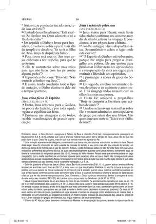 LUCAS 4                                                       16

      7 Portanto, se prostrado me adorares, tu-                          Jesus é rejeitado pelos seus
      do isso será teu!”.3                                               (Mt 13.54-58; Mc 6.1-4)
      8 Contudo Jesus lhe aﬁrmou: “Está escri-                           16  Jesus viajou para Nazaré, onde havia
      to: ‘Ao Senhor teu Deus adorarás e só a                            sido criado e conforme seu costume, num
      Ele darás culto’”.                                                 dia de sábado, entrou na sinagoga. E posi-
      9 Em seguida o Diabo o levou para Jeru-                            cionou-se em pé para fazer a leitura.
      salém, e o colocou sobre a parte mais alta                         17 Foi-lhe entregue o livro do profeta Isa-
      do templo e o desaﬁou: “Se tu és o Filho                           ías. Desenrolando-o achou o lugar onde
      de Deus, lança-te daqui para baixo.                                está escrito:5
      10 Pois, como está escrito: ‘Aos seus an-                          18 “O Espírito do Senhor está sobre mim,
      jos ordenará a teu respeito, para que te                           porque me ungiu para pregar o Evan-
      protejam;                                                          gelho aos pobres. Ele me enviou para
      11 eles te sustentarão sobre suas mãos                             proclamar a libertação dos aprisionados
      para que não batas com teu pé contra                               e a recuperação da vista aos cegos; para
      alguma pedra’”.4                                                   restituir a liberdade aos oprimidos,
      12 Repreendeu-lhe Jesus: “Dito está! ‘Não                          19 e promulgar a época da graça do Se-
      tentarás o Senhor teu Deus’”.                                      nhor”.
      13 E assim, tendo concluído todo o tipo                            20 Em seguida, enrolou novamente o li-
      de tentação, o Diabo afastou-se dele até                           vro, devolveu-o ao assistente e assentou-
      o tempo oportuno.                                                  se. E na sinagoga todos estavam com os
                                                                         olhos ﬁxos em sua pessoa.
      Jesus volta pleno do Espírito                                      21 Então Ele começou a pregar-lhes:
      (Mt 4.12-17; Mc 1.14-15)                                           “Hoje se cumpriu a Escritura que aca-
      14 Então, Jesus retornou para a Galiléia,                          bais de ouvir”.6
      no poder do Espírito, e por toda aquela                            22 E todos exclamavam maravilhas sobre
      região se espalhou sua fama.                                       Ele, e estavam admirados com as palavras
      15 Ensinava nas sinagogas e, de todos,                             de graça que saíam dos seus lábios. Mas
      recebia manifestações de grande apre-                              questionavam entre si: “Não é este o ﬁlho
      ciação.                                                            de José?”.


      Entretanto, Jesus – o Novo Homem - apegou-se à Palavra de Deus e, citando a Torá (Lei), mais precisamente, passagens em
      Deuteronômio (8.3; 6.13-16), enfatiza que o pão e a fartura material nada valem sem a bênção de Deus. Jesus não diz que não
      podia fazer o que o Diabo lhe sugeria, mas sim que sua vontade maior era agradar ao Pai.
         3 Uma tentação aparentemente inteligente, considerando que Jesus veio para dominar sobre todos os reinos da terra. Depois
      deste lugar, Jesus foi conduzido ao canto sudeste da colunata do templo, o seu ponto mais alto (ou pináculo do templo), um
      declive de cerca de 30 metros para o vale do Cedrom. Todavia, o ardil de Satanás estava no fato de tentar fazer com que Jesus
      evitasse os sofrimentos do caminho da cruz, os quais veio especificamente suportar como única maneira, divinamente legal, de
      libertar a humanidade do estigma do pecado (Mc 10.45), herança do Velho Homem. Pecado esse que somente poderia ser pago
      (resgatado), com a morte (sacrifício) de um homem inocente (sem pecados). Uma vez que o Diabo não conseguiu iludir Jesus
      apelando para as suas necessidades físicas, tenta seduzi-lo com toda a glória e poder que este mundo pode oferecer e que estão
      (temporariamente) sob seu domínio, mas é novamente rechaçado (1Jo 5.19).
         4 Satanás questiona a filiação de Jesus a Deus, cita as Escrituras corretamente (Sl 91.11-12), porém aplica o ensino de forma
      tendenciosa e errônea, como fizera em Gn 3.1, e tenta fazer com que Jesus teste a fidelidade do seu Pai e chame a atenção do
      público sobre sua pessoa de forma espetacular. O príncipe do mal é afastado quando Jesus reafirma sua total humanidade ao
      usar a Palavra para confirmar que não cabe ao homem testar a Deus; e sua total divindade ao chamar a atenção de Satanás para
      o fato de que ele não deveria estar provocando a Deus. Entretanto, o Diabo continuou tentando ao Senhor (o arrogante é surdo)
      durante todo o seu ministério (Mc 8.33), até culminar com a prova maior, no Getsêmani (Jo 14.30; Lc 22.53).
         5 Jesus foi para Nazaré cerca de um ano depois do início do seu ministério. Os acontecimentos narrados por João, de Jo 1.19
      até 4.42, foram sintetizados por Lucas em Lc 4.13-14. Jesus voltou para sua terra natal apenas duas vezes (Mt 13.53-58 e 6.1-6).
      Em ambos os casos se destaca a falta de fé daqueles que mais conviveram com Ele, mas o conheciam apenas como um jovem
      e bom judeu do interior, que ajudava seu pai José a manter a família como carpinteiro e construtor (pedreiro). Os livros do AT
      eram escritos em rolos de couro, guardados em lugar especial e honroso na sinagoga (como ainda ocorre em nossos dias), e
      oferecidos, por um funcionário, ao pregador do dia ou a um mestre visitante (no caso de Jesus naquele dia). Jesus leu o texto de
      Is 61.1,2 em hebraico e o pregou em aramaico, sua língua materna e de seus conterrâneos.
         6 O texto do AT lido por Jesus descreve o ministério do Messias, na emancipação dos pobres, através da riqueza que há no




LC_B.indd 16                                                                                                       16/8/2007, 13:17:46
 