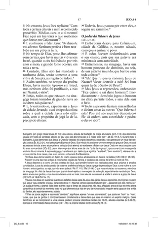 17                                                      LUCAS 4

       23 No entanto, Jesus lhes replicou: “Com                             30Todavia, Jesus passou por entre eles, e
       toda a certeza citareis a mim o conhecido                            seguiu seu caminho.10
       provérbio: ‘Médico, cura-te a ti mesmo!
       Faze aqui em tua terra o que soubemos                                O poder da Palavra de Jesus
       que ﬁzeste em Cafarnaum’”.7                                          (Mc 1.21-28)
       24 E continuou a falar Jesus: “Realmente                             31 Então Jesus desceu para Cafarnaum,
       vos aﬁrmo: Nenhum profeta é bem rece-                                cidade da Galiléia, e, noutro sábado,
       bido em sua própria terra.                                           começou a ensinar o povo.
       25 No tempo de Elias, posso lhes aﬁrmar                              32 E todos ﬁcavam deslumbrados com
       com certeza, que havia muitas viúvas em                              o seu ensino, pois que sua palavra era
       Israel, quando o céu foi fechado por três                            ministrada com autoridade.
       anos e meio, e grande fome ocorreu em                                33 Entrementes, na sinagoga, havia um
       toda a terra.                                                        homem possesso de demônio, ou seja,
       26 Contudo, Elias não foi mandado a                                  de um espírito imundo, que berrou com
       nenhuma delas, senão somente a uma                                   toda a força:11
       viúva de Sarepta, na região de Sidom.8                               34 “Ah! Que tu queres conosco, Jesus de
       27 Assim também, no tempo do profeta                                 Nazaré? Vieste destruir a nós? Sei bem
       Eliseu, havia muitos leprosos em Israel,                             quem tu és: o Santo de Deus!”.
       mas nenhum deles foi puriﬁcado, a não                                35 Mas Jesus o repreendeu, ordenando:
       ser Naamã, o sírio”.                                                 “Fica quieto e sai deste homem!”. Ime-
       28 Então, todos os que estavam na sina-                              diatamente o demônio jogou o homem
       goga foram tomados de grande raiva ao                                no chão, perante todos, e saiu dele sem
       ouvirem tais palavras.9                                              o ferir.
       29 E, levantando-se, expulsaram a Jesus                              36 Todas as pessoas ﬁcaram maravilhadas
       da cidade, levando-o até o topo da colina                            e diziam umas às outras: “Que Palavra é
       sobre a qual a cidade havia sido ediﬁ-                               esta? Pois até aos espíritos demoníacos
       cada, com o propósito de jogá-lo de lá,                              Ele dá ordens com autoridade e poder,
       precipício abaixo.                                                   e eles se vão?”.


       Evangelho (em grego: Boas Novas, Ef 1.3); dos cativos, através da libertação da Graça abundante (Gl 5.1,13); dos deficientes
       visuais (em todos os sentidos), através do seu jugo, pois Ele toma para si o nosso fardo (Mt 11.28-30; 1Pe 5.7). Durante todo o
       Evangelho, Lucas demonstra que Jesus, o Cristo (o Messias) foi Ungido (escolhido, separado), não apenas por um ritual da tradi-
       ção judaica (Êx 30.22-31), mas pelo próprio Espírito de Deus. Sua missão foi proclamar um novo tempo da graça de Deus, no qual
       as pessoas de toda a terra alcançariam a salvação (vida eterna) ao receberem a Palavra de Jesus Cristo em seus corações com
       fé, amor e sinceridade (2Co 6.2). Jesus interrompe sua leitura antes de citar “o dia da vingança”, que ocorrerá com sua segunda
       vinda no futuro iminente. A expressão grega, transliterada por: dektos (que significa: “aceitável”, “bem recebido”), refere-se não a
       um ano civil de doze meses, mas a um período, a chamada Era Messiânica.
          7 Embora Jesus tenha nascido em Belém, foi criado e passou toda a adolescência em Nazaré, na Galiléia (1.26; 2.39,51; Mt 2.23).
          8 Sidom foi uma das mais antigas e importantes cidades da Fenícia, e localizava-se a cerca de 32 km ao norte de Tiro.
          9 Jesus descreve a si como um dos profetas de Deus, que também haviam sido rejeitados pelos seus próprios e amados
       concidadãos. Lucas faz ainda questão de observar a referência feita por Jesus à graça dispensada por Deus a uma mulher e a um
       homem, ambos gentios, ou seja, que não eram judeus (1Rs 17.1-15; 2Rs 5.1-14). O que mais enfureceu os nazarenos, membros
       da sinagoga, foi o fato de Jesus dizer que, quando Israel rejeitou o mensageiro da redenção, especialmente mandado por Deus,
       este o enviou aos gentios, e que isso aconteceria uma vez mais, caso eles se recusassem a aceitar o ensino e a graça de Jesus
       (10.13-15; At 14.46 Rm 9 e 11).
          10 Lucas nos deixa em suspense quanto aos detalhes dessa saída de Jesus das garras de seus oponentes. Os originais revelam
       que Jesus “saiu andando e seguiu para onde devia ir”. Algumas versões apenas traduzem por “...passando por eles, retirou-se.”
       De qualquer forma, a grande lição deste evento é que o tempo de Jesus ainda não havia chegado, prova de que ele tinha plena
       consciência e controle do momento exato no qual ofereceria sua vida em prol da humanidade, ninguém seria capaz de tirar a vida
       do Senhor, ele, espontaneamente, a daria.
          11 Para os povos pagãos a expressão “demônio”, significava apenas “um ser sobrenatural”, que podia ser “bom” ou “mau”.
       Lucas, quis que os gentios o compreendessem corretamente e deixa claro que esse era mesmo um espírito maligno. Esses
       demônios, ao se incorporarem a uma pessoa, podiam provocar distúrbios mentais (Jo 10.20), atitudes violentas (Lc 8.26-29),
       doenças e enfermidades físicas diversas (13.11,16) e a própria rebelião contra Deus (Ap 16.14).




LC_B.indd 17                                                                                                          16/8/2007, 13:17:47
 