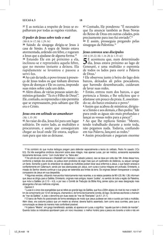 LUCAS 4, 5                                                      18

      37 E as notícias a respeito de Jesus se es-                          43 Contudo, Ele ponderou: “É necessário
      palhavam por todas as regiões vizinhas.                              que Eu anuncie também as Boas Novas
                                                                           do Reino de Deus em outras cidades, pois
      O poder de Jesus sobre todo o mal                                    precisamente para isso fui enviado”.13
      (Mt 8.14-17; Mc 1.29-34)                                             44 E assim, prosseguia pregando pelas
      38 Saindo da sinagoga dirigiu-se Jesus à                             sinagogas da Palestina.14
      casa de Simão. A sogra de Simão estava
      atormentada, ardendo em febre, e rogaram                             Jesus convoca seus discípulos
      a Jesus que a ajudasse de alguma forma.12                            (Mt 4.18-22; Mc 1.16-20; Jo 1.35-42)
      39 Estando Ele em pé próximo a ela,
      inclinou-se e repreendeu aquela febre,
      que no mesmo instante a deixou. Ela
                                                                           5   E aconteceu que, num determinado
                                                                               dia, Jesus estava próximo ao lago de
                                                                           Genesaré, e uma multidão o espremia
      rapidamente se levantou e passou a                                   de todos os lados para ouvir a Palavra
      servi-los.                                                           de Deus.1
      40 Ao cair da tarde, o povo trouxe à presen-                         2 Ele observou junto à beira do lago dois
      ça de Jesus todos os que tinham diversos                             barcos, deixados ali pelos pescadores,
      tipos de doenças e Ele os curou, impondo                             que havendo desembarcado, cuidavam
      suas mãos sobre cada um deles.                                       de lavar suas redes.
      41 Além disso, de várias pessoas saíam de-                           3 Então, entrou num dos barcos, o que
      mônios gritando: “Tu és o Filho de Deus!”.                           pertencia a Simão, e lhe solicitou que o
      Ele, contudo, os repreendia e não permitia                           afastasse um pouco da praia. E, assentan-
      que se expressassem, pois sabiam que Ele                             do-se, do barco ensinava o povo.2
      era o Cristo.                                                        4 Assim que acabou de ministrar, dirigiu-
                                                                           se a Simão e aos demais, e lhes pediu: “Ide
      Jesus ora em solitude ao amanhecer                                   para onde as águas são mais profundas e
      (Mc 1.35-39)                                                         lançai as vossas redes para a pesca!”.
      42 Ao raiar do dia, Jesus foi para um lugar                          5 Ao que lhe replicou Simão: “Mestre,
      solitário. De outro lado, as multidões o                             tendo trabalhado durante a noite toda,
      procuravam, e assim que conseguiram                                  não pegamos nada. Todavia, conﬁando
      chegar ao local onde Ele estava, suplica-                            em tua Palavra, lançarei as redes.3
      ram para que não as deixasse.                                        6 Assim procederam e pegaram enorme




         12 Ao contrário do que muitos teólogos pregam para defender especialmente a teoria do celibato, Pedro foi casado (1Co
      9.5). Os três evangelhos sinóticos discorrem sobre esse milagre, mas apenas Lucas, por ser médico, acrescenta expressões
      tipicamente técnicas, como: “com muita febre” ou “febre alta”.
         13 Ao pôr-do-sol encerrava-se o Shabbãth (em hebraico: o sábado judaico), isso se dava por volta das 18h. Antes dessa hora,
      conforme a tradição dos anciãos, os judeus eram proibidos de viajar mais que um quilômetro de distância, ou sequer carregar
      um fardo. Somente a partir do entardecer do sábado as multidões podiam levar seus enfermos a Jesus, o que faziam ansiosa e
      confiantemente em Cafarnaum, sendo por isso abençoadas por Jesus, com curas e outros milagres em profusão. Entretanto, a
      missão do Senhor deveria continuar e sua graça ser estendida aos limites da terra. Os originais deixam transparecer o coração
      compassivo de Jesus em sua despedida.
         14 Algumas versões, utilizando manuscritos historicamente mais recentes, e os relatos paralelos de Mt 4.23; Mc 1.39, informam
      que Jesus se dirigiu para a Galiléia. Entretanto, originais mais antigos, trazem “Judéia”, no sentido de toda a região da Palestina,
      que inclui a Galiléia (Jo 2.13 – 4.3), e por isso o Comitê de Tradução da Bíblia King James optou por essa designação mais
      abrangente e fiel aos melhores originais.
         Capítulo 5
         1 Lucas é o único dos evangelistas que se refere ao grande lago da Galiléia, que fica a 220m abaixo do nível do mar e mede 21
      km de comprimento por 12 km de largura, chamando-o, de forma tecnicamente correta, de lago. Os demais escritores o chamam
      de “mar da Galiléia”, e João o denomina por duas vezes de “mar de Tiberíades” (Jo 6.1; 21.1).
         2 O barco de Pedro foi posicionado de forma estratégica de modo que Jesus pudesse ser visto e ouvido por toda a multidão.
      Além disso, era costume judaico que um mestre ao ensinar, deveria fazê-lo assentado, bem como seus ouvintes, para que a
      comunicação se desse da maneira mais confortável possível.
         3 A palavra “Mestre”, em grego transliterado: epistata, só aparece em Lucas, e significa: “aquele que tem o direito de mandar”.
      Quando todos os indicativos apontavam para um novo insucesso: o melhor horário para a pesca era durante a noite e não em




LC_B.indd 18                                                                                                          16/8/2007, 13:17:47
 
