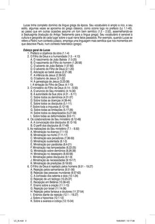 Lucas tinha completo domínio da língua grega da época. Seu vocabulário é amplo e rico, e seu
      estilo, algumas vezes se aproxima do grego clássico, como ocorre logo no prefácio (Lc 1.1-40),
      ao passo que em outras ocasiões assume um tom bem semítico (1.5 – 2.52), assemelhando-se
      à Septuaginta (tradução do Antigo Testamento para a língua grega). Seu vocabulário é sensível à
      cultura e geografia de cada lugar sobre o qual narra fatos passados. Por exemplo, quando Lucas se
      refere a Pedro num contexto judaico, emprega uma linguagem mais semítica que nos momentos em
      que descreve Paulo, num contexto helenístico (grego).

        Esboço geral de Lucas
           1. Prefácio e objetivos da obra (1.1-4)
           2. O Filho de Deus e a humanidade (1.5 – 4.13)
              A. O nascimento de João Batista (1.5-25)
              B. O nascimento do Filho do homem (1.26-56)
              C. O advento de João Batista (1.57-80)
              D. O advento do Filho de Deus (2.1-20)
              E. Adoração ao bebê Jesus (2.21-38)
              F. A infância de Jesus (2.39-52)
              G. O batismo de Jesus (3.1-22)
              H. A genealogia de Jesus (3.23-38)
              I. A tentação do Filho de Deus (4.1-13)
           3. O ministério do Filho de Deus (4.14 – 9.50)
              A. O anúncio do Seu ministério (4.14-30)
              B. A autoridade da Sua obra (4.31 – 6.11)
              C. Sobre todos os demônios (4.31-37)
              D. Sobre todas as doenças (4.38-44)
              E. Sobre todos os discípulos (5.1-11)
              F. Sobre toda a impureza (5.12-16)
              G. Sobre todas as limitações (5.17-26)
              H. Sobre todos os desprezados (5.27-39)
              I. Sobre todas as deformidades (6.6-11)
           4. Os colaboradores de Seu ministério (6.12-49)
              A. A convocação dos discípulos (6.12-16)
              B. O perfil dos discípulos (6.17-49)
           5. As realizações do Seu ministério (7.1 – 9.50)
              A. Ministração na doença (7.1-10)
              B. Ministração na morte (7.11-17)
              C. Ministração aos pecadores (7.36-50)
              D. Ministração sustentada (8.1-3)
              E. Ministração por parábolas (8.4-21)
              F. Ministração nas tempestades (8.22-25)
              G. Ministração sobre demônios (8.26-39)
              H. Ministração no desespero (8.40-56)
              I. Ministração pelos discípulos (9.1-9)
              J. Ministração às necessidades (9.10-17)
              K. Ministração de predições (9.18-50)
           6. O Filho de Deus é rejeitado pelos homens (9.51 – 19.27)
              A. Rejeição pelos samaritanos (9.51-56)
              B. Rejeição das pessoas mundanas (9.57-62)
              C. A comissão dos setenta e dois (10.1-24)
              D. Rejeição de um teólogo (10.25-37)
              E. Recepção em Betânia (10.38-42)
              F. Ensino sobre a oração (11.1-13)
              G. Rejeição por Israel (11.14-36)
              H. Rejeição pelos fariseus e doutores (11.37-54)
              I. Ensinos diante da rejeição (12.1 – 19.27)
              J. Sobre a hipocrisia (12.1-12)
              K. Sobre a avareza e cobiça (12.13-34)




LC_B.indd 2                                                                             16/8/2007, 13:17:38
 