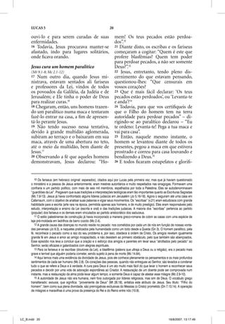 LUCAS 5                                                       20

      ouvi-lo e para serem curadas de suas                               mem! Os teus pecados estão perdoa-
      enfermidades.                                                      dos”.12
      16 Todavia, Jesus procurava manter-se                              21 Diante disto, os escribas e os fariseus
      afastado, indo para lugares solitários,                            começaram a cogitar: “Quem é este que
      onde ﬁcava orando.                                                 profere blasfêmias? Quem tem poder
                                                                         para perdoar pecados, a não ser somente
      Jesus cura um homem paralítico                                     Deus?”.13
      (Mt 9.1-8; Mc 2.1-12)                                              22 Jesus, entretanto, tendo pleno dis-
      17  Num outro dia, quando Jesus mi-                                cernimento do que estavam pensando,
      nistrava, estavam sentados ali fariseus                            questionou-lhes: “Que censurais em
      e professores da Lei, vindos de todos                              vossos corações?
      os povoados da Galiléia, da Judéia e de                            23 Que é mais fácil declarar: ‘Os teus
      Jerusalém; e Ele tinha o poder de Deus                             pecados estão perdoados’, ou ‘Levanta-te
      para realizar curas.10                                             e anda’?14
      18 Chegaram, então, uns homens trazen-                             24 Todavia, para que vos certiﬁqueis de
      do um paralítico numa maca e tentaram                              que o Filho do homem tem na terra
      fazê-lo entrar na casa, a ﬁm de apresen-                           autoridade para perdoar pecados” – di-
      tá-lo perante Jesus.                                               rigindo-se ao paralítico declarou – “Eu
      19 Não tendo sucesso nessa tentativa,                              te ordeno: Levanta-te! Pega a tua maca e
      devido à grande multidão aglomerada,                               vai para casa”.
      subiram ao terraço e o baixaram em sua                             25 Então, naquele mesmo instante, o
      maca, através de uma abertura no teto,                             homem se levantou diante de todos os
      até o meio da multidão, bem diante de                              presentes, pegou a maca em que estivera
      Jesus.11                                                           prostrado e correu para casa louvando e
      20 Observando a fé que aqueles homens                              bendizendo a Deus.15
      demonstravam, Jesus declarou: “Ho-                                 26 E todos ﬁcaram estupefatos e gloriﬁ-




         10 Os fariseus (em hebraico original: separados), citados aqui por Lucas pela primeira vez, mas que já haviam questionado
      o ministério e a pessoa de Jesus anteriormente, eram mestres autoritários e muito respeitados nas sinagogas. Formavam uma
      confraria e um partido político, com mais de seis mil membros, espalhados por toda a Palestina. Eles se autodenominavam
      “guardiões da Lei”. Pregavam que suas tradições e interpretações teológicas eram tão importantes quanto as Escrituras Sagradas
      (Mc 7.8-13). Jesus já havia confrontado alguns líderes judaicos em Jerusalém (Jo 5.16-18). Agora o seguiram até uma casa em
      Cafarnaum, com o objetivo de analisar suas palavras e vigiar seus movimentos. Os “escribas” (v.21) eram estudiosos com grande
      habilidade para a escrita (arte rara na época, permitida apenas aos homens, e de muito prestígio). Eles eram responsáveis pelo
      estudo, interpretação e ensino da Lei (escrita e oral) e das tradições judaicas. A maioria dos “escribas” pertencia ao partido
      (popular) dos fariseus e os demais eram vinculados ao partido aristocrático dos saduceus.
         11 O estilo palestinense de construção já havia incorporado a maneira greco-romana de cobrir as casas com uma espécie de
      laje pré-moldada em ladrilhos de barro cozido (Mc 2.4).
         12 A grande causa das doenças no mundo reside no pecado: nos cometidos por cada um de nós em função de nossas vonta-
      des perversas (Jo 9.3), e naqueles praticados pela humanidade como um todo desde a Queda (Gn 3). O homem paralítico, pela
      fé, reconhece o pecado como a raiz do seu problema e, por isso, obedece à ordem de Cristo. Os amigos revelam igualmente
      grande fé em Jesus e amor ao amigo incapacitado, e não desistem ao primeiro obstáculo, pelo que também são abençoados.
      Esse episódio nos leva a concluir que a oração e o esforço dos amigos e parentes em levar seus “atrofiados pelo pecado” ao
      Senhor, serão eficazes e galardoados com alegrias espirituais.
         13 Para os fariseus e os escribas (doutores da Lei), a blasfêmia (palavra que ultraja a Deus ou a religião), era o pecado mais
      grave e terrível que alguém poderia cometer, sendo sujeito à pena de morte (Mc 14.64).
         14 Aqui temos mais uma evidência da divindade de Jesus, pois ele conhece plenamente os pensamentos e os mais profundos
      sentimentos de cada ser humano (Mc 2.8). Os corações das pessoas, quando não entregues ao Senhor, são levados a condenar
      tudo o que se refere a Deus e à verdade. A cura para Deus é um ato muito mais fácil do que levar o homem a reconhecer seus
      pecados e decidir por uma vida de adoração espontânea ao Criador. A restauração de um doente pode ser comprovada num
      instante, mas a restauração da alma pode levar algum tempo, e somente Deus é capaz de atestar esse milagre (Mc 2.9-10).
         15 A autoridade de Jesus não era humana, nem fora outorgada por líderes religiosos, mas sim de Deus. O vocábulo grego
      transliterado: exousia, que significa: “proveniente de Deus” (Mt 28.18), enfatiza este atributo de Jesus. Seu título: “Filho do
      homem”, bem como sua plena divindade, são prerrogativas exclusivas do Messias (o Cristo) prometido (Dn 7.13,14). A operação
      de milagres e maravilhas é uma prova da presença do Rei e do Reino entre nós (10.9).




LC_B.indd 20                                                                                                        16/8/2007, 13:17:49
 