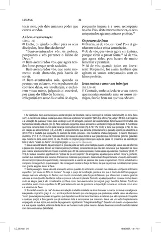 LUCAS 6                                                          24

      tocar nele, pois dele emanava poder que                               porquanto imensa é a vossa recompensa
      curava a todos.                                                       no céu. Pois, desta mesma maneira, os seus
                                                                            antepassados agiram contra os profetas.11
      As bem-aventuranças
      (Mt 5.1-12)                                                           Os pesares de Jesus
      20 Então, dirigindo o olhar para os seus                              24 Porém, ai de vós, os ricos! Pois já ga-
      discípulos, Jesus lhes declarou:9                                     nharam toda a vossa consolação.
         “Bem-aventurados vós, os pobres,                                   25 Ai de vós, que viveis agora em fartura,
      porquanto a vós pertence o Reino de                                   porque vireis a passar fome.12 Ai de vós,
      Deus.10                                                               que agora rides, pois haveis de muito
      21 Bem-aventurados vós, que agora ten-                                lamentar e prantear.
      des fome, porque sereis saciados.                                     26 Ai de vós, quando todos vos louva-
         Bem-aventurados vós, que neste mo-                                 rem! Porquanto, foi assim também que
      mento estais chorando, pois haveis de                                 agiram os vossos antepassados com os
      sorrir.                                                               falsos profetas.
      22 Bem-aventurados sois, quando as
      pessoas vos odiarem, vos expulsarem do                                Jesus ensina a amar aos inimigos
      convívio delas, vos insultarem, e excluí-                             (Mt 5.38-48)
      rem vosso nome, julgando-o execrável,                                 27Contudo, tenho a declarar a vós outros
      por causa do Filho do homem.                                          que me estais ouvindo: amai os vossos ini-
      23 Regozijai-vos nesse dia e saltai de alegria,                       migos, fazei o bem aos que vos odeiam;



         9 As beatitudes, bem-aventuranças ou ainda bênçãos de felicidade, não se restringem à pobreza material (v.20) e à fome física
      (v.21). A narrativa de Mateus revela que Jesus referiu-se à pobreza “em espírito” (Mt 5.3) e à fome “de justiça” (Mt 5.6). A arrogância
      e a utilização de quaisquer meios para se atingir a um fim almejado, parecem ser características demoníacas incorporadas pela
      humanidade desde a Queda (Gn 3). Nos versículos seguintes Jesus apresenta o verdadeiro mapa da felicidade: A humildade
      que troca os bens deste mundo pela herança incorruptível de Cristo (Fp 3.7,8; 1Pe 1.3-9); a fome que privilegia o Pão do Céu
      em relação ao alimento físico (4.4; Jo 6.35); o arrependimento que lamenta profundamente o pecado a ponto de abandoná-lo
      (2Tm 2.19); a piedade que se espelha no exemplo de Cristo, provoca – nos mundanos e falsos religiosos – o mesmo ódio que o
      crucificou (2Tm 3.12). Em suma: Todo sacrifício por causa de Jesus Cristo e sua Igreja terá sua recompensa (prêmio, galardão)
      aqui mesmo na terra, assim como no céu. O verbo no original grego indica que a ação se passa no presente e se estende por
      todo o futuro: “vosso é o Reino” (no original grego: uJmetevra ejsti;n hJ basileiva).
         10 Jesus não está falando da pobreza em si, pois ela pode ser tanto uma maldição quanto uma bênção. Jesus está se referindo
      à pessoa dos discípulos. Devem ser mesmo pobres (humildes), conscientes de que não têm recursos e que dependem de Deus
      para realizar absolutamente tudo. Esse é o sentido que o AT dá a esta expressão, muitas vezes equivalente a “piedosos” (Sl 40.17;
      72.2,4). Mateus ressalta o significado de “pobres de (ou em) espírito”. Os arrogantes, aqueles que se acham “ricos” e, portanto,
      confiam sua estabilidade aos recursos financeiros e materiais que possuem, desenvolvem freqüentemente uma auto-estima além
      do normal (complexo de superioridade), menosprezando e usando as pessoas das quais se aproximam. Como se habituam a
      comprar e conseguir tudo o que desejam, não conseguem receber a Graça do Reino, da qual os pobres e humildes tomam posse
      com grande alegria e louvor a Deus.
         11 Nesta passagem, Jesus não está ensinando sobre a questão do sofrimento universal, mas refere-se a um tipo de sofrimento
      específico: “por causa do Filho do homem”. Ou seja, o preço da humilhação, perdas e dor, que o discípulo de Cristo paga por
      desejar viver uma vida digna do Senhor, num mundo comandado pelas forças de Satanás, que influenciam o sistema geral de
      valores e a moda (o estilo de vida) de todos os povos e culturas do planeta. Contudo, aqueles que sofrem por esse motivo devem
      muito se alegrar, pois já são considerados por Deus como: bem-aventurados (no original grego: benditos, felizes). Pois foram
      escolhidos, assim como os profetas do AT, para testemunho vivo da ignorância e da perdição humana em contraste com o amor
      e a sabedoria de Deus.
         12 Somente Lucas cita os “ais” de Jesus em relação à rebeldia instalada na alma dos seres humanos, inclusive nos religiosos.
      A expressão original no grego é: oujaiv, e indica profundo lamento por uma desgraça que poderia ser evitada. Jesus se refere aos
      “ricos” (pessoas presunçosas e arrogantes, que depositam sua fé nos bens financeiros e materiais que são capazes de conquistar
      a qualquer preço), e lhes garante que já receberam toda a recompensa que merecem. Jesus usa um verbo freqüentemente
      empregado, em sua época, em recibos de pagamento, significando: “Integralmente Pago!” Quando tudo quanto uma pessoa tem
      é a sua riqueza mundana, estamos diante de um ser humano muito pobre mesmo. Jamais devemos confundir conforto material
      com bem-aventurança (felicidade).




LC_B.indd 24                                                                                                             16/8/2007, 13:17:51
 