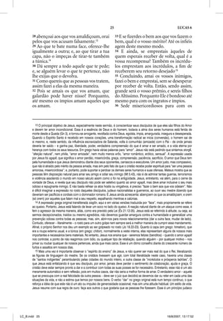 25                                                     LUCAS 6

       28 abençoai aos que vos amaldiçoam, orai                            33 E se ﬁzerdes o bem aos que vos fazem o
       pelos que vos acusam falsamente.13                                  bem, qual é o vosso mérito? Até os inﬁéis
       29 Ao que te bate numa face, oferece-lhe                            agem deste mesmo modo.
       igualmente a outra; e, ao que tirar a tua                           34 E ainda, se emprestais àqueles de
       capa, não o impeças de tirar-te também                              quem esperais receber de volta, qual é a
       a túnica.14                                                         vossa recompensa? Também os incrédu-
       30 Dá sempre a todo aquele que te pede;                             los emprestam aos incrédulos, a ﬁm de
       e, se alguém levar o que te pertence, não                           receberem seu retorno desejado.15
       lhe exijas que o devolva.                                           35 Concluindo, amai os vossos inimigos,
       31 Como quereis que as pessoas vos tratem,                          fazei o bem e emprestai, sem se desesperar
       assim fazei a elas da mesma maneira.                                por receber de volta. Então, sendo assim,
       32 Pois se amais os que vos amam, que                               grande será o vosso prêmio, e sereis ﬁlhos
       galardão pode haver nisso? Porquanto,                               do Altíssimo. Porquanto Ele é bondoso até
       até mesmo os ímpios amam aqueles que                                mesmo para com os ingratos e ímpios.
       os amam.                                                            36 Sede misericordiosos para com os




          13 O principal objetivo de Jesus, especialmente neste sermão, é conscientizar seus discípulos de que eles são filhos do Amor
       e devem ter amor incondicional. Essa é a essência de Deus e do homem, todavia a alma dos seres humanos está ferida de
       morte desde a Queda (Gn 3), e tornou-se arrogante, revoltada contra Deus, egoísta, ímpia, amargurada, insegura e desesperada.
       Quando o Espírito Santo é recebido em nossos corações, uma transformação radical se inicia (conversão), o homem sai de
       si mesmo, e, neste sentido, da influência escravizadora de Satanás, volta à comunhão (amizade) com o Pai – de onde jamais
       deveria ter saído – e ganha paz, liberdade, poder, verdadeira compreensão do que é amar e ser amado, e a vida eterna por
       herança com todos os seus tesouros. Em grego havia várias palavras para “amor”. Jesus não está pedindo que sintamos storge,
       “afeição natural”, nem philia, “amor amizade”, nem muito menos eros, “amor romântico, erótico, sensual”. A expressão usada
       por Jesus foi agape, que significa o amor perdão, misericórdia, graça, compreensão, paciência, sacrifício. O amor que Deus tem
       pela humanidade e que Jesus demonstrou diante dos seus oponentes, carrascos e executores. Um amor justo, mas compassivo,
       que não é atraído pelo mérito da pessoa amada, mas sim pelo fato de que o cristão recebe poder espiritual para “ser uma pessoa
       amorosa, misericordiosa”; e, portanto, pode suportar e perdoar os demais seres humanos e suas ofensas. Mateus mostra que as
       pessoas têm disposição natural para amar seu amigo e odiar seu inimigo (Mt 5.43), não é de admirar tantas guerras, terrorismos
       e violência assolando o mundo em nosso século assim como o foi na antigüidade. Jesus, entretanto, vai além, para o cerne da
       vontade de Deus, e revela que seu discípulo não pode ser seletivo quanto ao amor agape, mas deve amar inclusive o seu mais
       odioso e repugnante inimigo. E não basta refrear os atos hostis ou vingativos, é preciso “fazer o bem aos que vos odeiam”. Não
       é difícil imaginar a expressão no rosto daqueles discípulos, judeus nacionalistas e guerreiros, ao ouvir seu mestre dizendo que
       deveriam ser pacíficos e cordiais com o dominador romano. E Jesus ainda acrescenta: abençoem os que os amaldiçoam; e orem
       (só orem) por aqueles que falam mal a seu respeito, espalhando mentiras e calúnias.
          14 A expressão grega original transliterada siagon, aqui e em várias versões traduzida por “face”, mais propriamente se refere
       ao queixo. Portanto, Jesus está falando de levar um soco no lado do queixo. A reação natural diante de um ataque como esse, é
       ferir o agressor da mesma maneira, aliás, como era previsto pela Lei (Êx 21.12-35). Jesus está se referindo à atitude; ou seja, ao
       sermos decepcionados, traídos ou mesmo agredidos, não devemos guardar amargura contra a humanidade e generalizar uma
       prevenção odiosa contra todas as pessoas; mas, sim, abrir-nos para novos relacionamentos (dar a outra face, mudar de lado).
       Contudo, oferecer – literalmente – o rosto para um outro golpe nem sempre será a melhor maneira de cumprir esse mandamento.
       Afinal, o próprio Senhor nos deu um exemplo ao ser golpeado no rosto (Jo 18.22-23). Quanto à capa (em grego: himation), que
       era a roupa externa usual, e a túnica (em grego: chiton), normalmente a veste interna, elas representam alguns de nossos mais
       importantes e necessários bens materiais. No entanto, Jesus nos ensina que – seremos felizes (benditos) – quando o amor agape
       nos controlar, a ponto de não reagirmos com ódio, ou qualquer tipo de retaliação, quando alguém – por qualquer motivo – nos
       privar ou roubar qualquer de nossos pertences, ainda que mais caros. Esse é um ótimo conselho diante do crescente número de
       furtos e assaltos em nossos dias.
          15 Mais uma vez é importante observar o “espírito do ensino” de Jesus, e não querer ser mais real do que o Rei, literalizando
       as figuras de linguagem do mestre. Se os cristãos tivessem que agir, com total literalidade neste caso, haveria uma classe
       de “santos indigentes” perambulando pelas cidades do mundo inteiro, e outra classe de “incrédulos e prósperos ladrões”. O
       que Jesus está enfatizando é que seu discípulo, por amor, jamais deve perder o sentimento de colaboração, ajuda e graça. O
       cristão deve estar sempre pronto a dar e a contribuir com todas as suas posses se for necessário. Entretanto, esse não é um ato
       meramente automático e sem reflexão, pois em muitos casos, dar não seria a melhor forma de amar. O verdadeiro amor – aquele
       que se preocupa com a real felicidade da outra pessoa – deve ser o juiz que decidirá se devemos dar ou reter em cada uma das
       situações da vida, e não a estima que temos por nossos bens. O verbo “dar” no grego original está num tempo contínuo, o que
       reforça a idéia de que este não é um ato ou impulso de generosidade ocasional, mas sim uma atitude habitual. Um estilo de vida.
       Jesus resume com sua regra de ouro: faça aos outros o que gostaria que as pessoas lhe fizessem. Esse é um princípio judaico




LC_B.indd 25                                                                                                        16/8/2007, 13:17:52
 